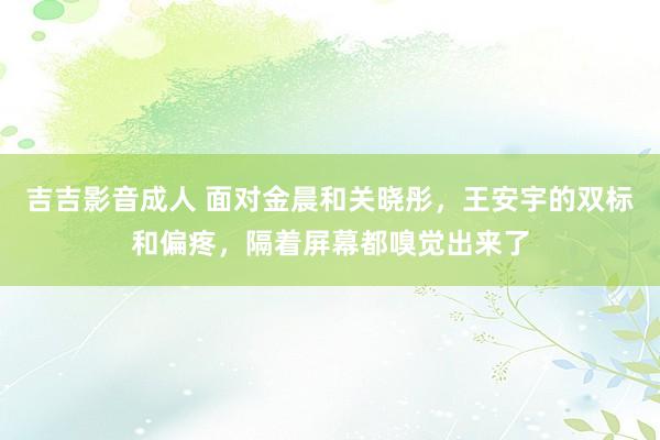 吉吉影音成人 面对金晨和关晓彤，王安宇的双标和偏疼，隔着屏幕都嗅觉出来了