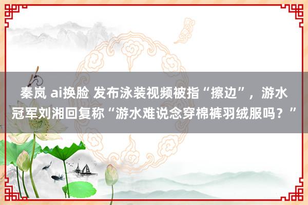 秦岚 ai换脸 发布泳装视频被指“擦边”，游水冠军刘湘回复称“游水难说念穿棉裤羽绒服吗？”