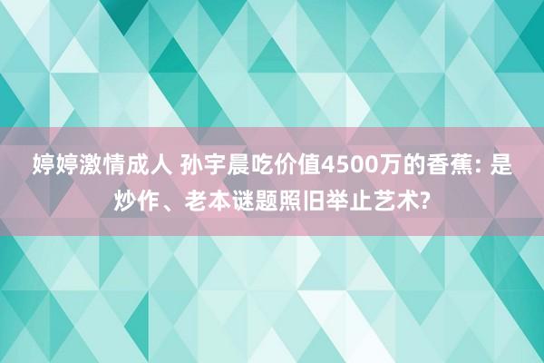 婷婷激情成人 孙宇晨吃价值4500万的香蕉: 是炒作、老本谜题照旧举止艺术?