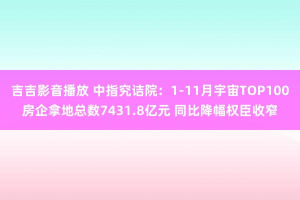 吉吉影音播放 中指究诘院：1-11月宇宙TOP100房企拿地总数7431.8亿元 同比降幅权臣收窄