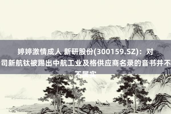 婷婷激情成人 新研股份(300159.SZ)：对于公司新航钛被踢出中航工业及格供应商名录的音书并不属实