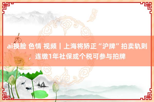 ai换脸 色情 视频｜上海将矫正“沪牌”拍卖轨则，连缴1年社保或个税可参与拍牌