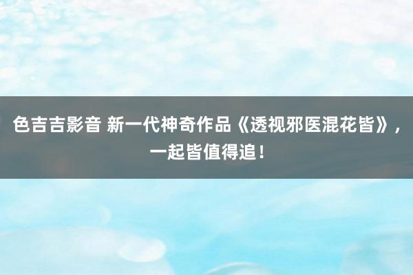 色吉吉影音 新一代神奇作品《透视邪医混花皆》，一起皆值得追！