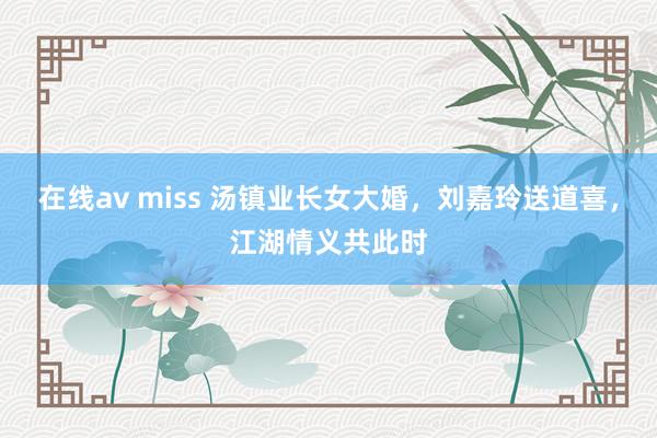 在线av miss 汤镇业长女大婚，刘嘉玲送道喜，江湖情义共此时