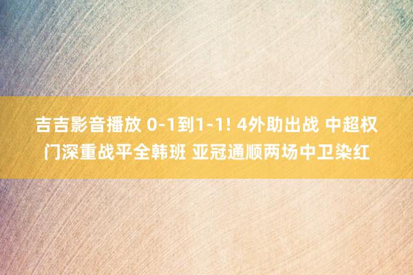 吉吉影音播放 0-1到1-1! 4外助出战 中超权门深重战平全韩班 亚冠通顺两场中卫染红