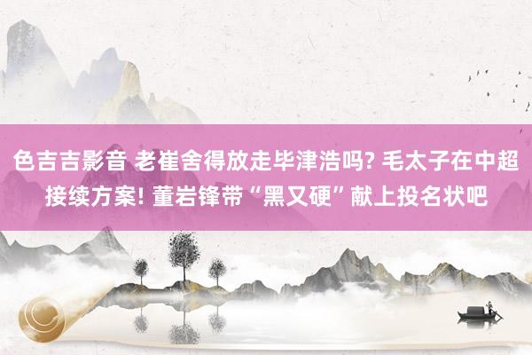 色吉吉影音 老崔舍得放走毕津浩吗? 毛太子在中超接续方案! 董岩锋带“黑又硬”献上投名状吧