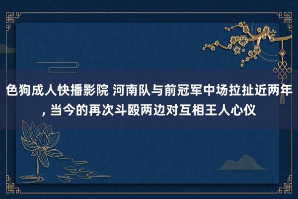 色狗成人快播影院 河南队与前冠军中场拉扯近两年， 当今的再次斗殴两边对互相王人心仪