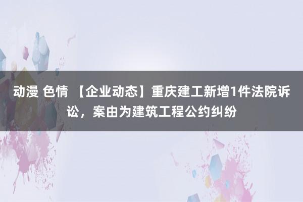 动漫 色情 【企业动态】重庆建工新增1件法院诉讼，案由为建筑工程公约纠纷