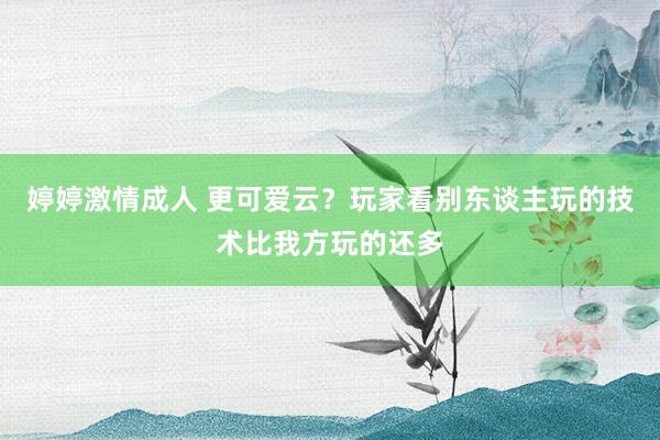 婷婷激情成人 更可爱云？玩家看别东谈主玩的技术比我方玩的还多