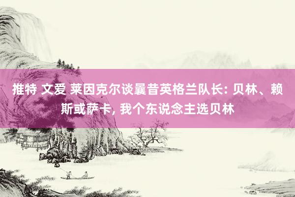 推特 文爱 莱因克尔谈曩昔英格兰队长: 贝林、赖斯或萨卡， 我个东说念主选贝林