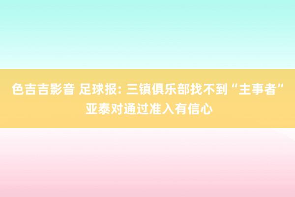 色吉吉影音 足球报: 三镇俱乐部找不到“主事者” 亚泰对通过准入有信心