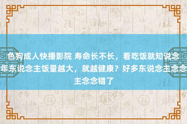 色狗成人快播影院 寿命长不长，看吃饭就知说念？老年东说念主饭量越大，就越健康？好多东说念主念念错了