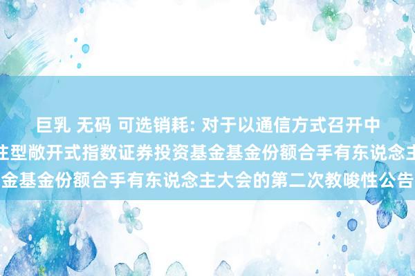 巨乳 无码 可选销耗: 对于以通信方式召开中原中证全指可选销耗交往型敞开式指数证券投资基金基金份额合手有东说念主大会的第二次教唆性公告