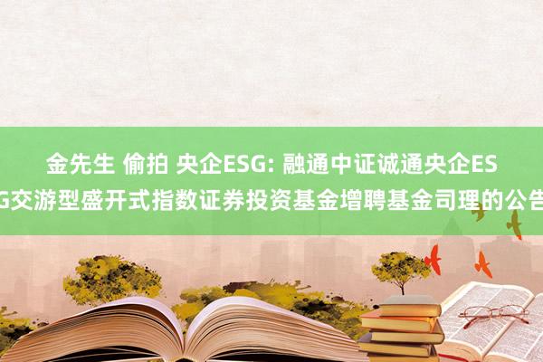 金先生 偷拍 央企ESG: 融通中证诚通央企ESG交游型盛开式指数证券投资基金增聘基金司理的公告