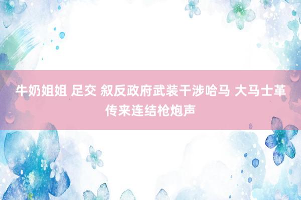 牛奶姐姐 足交 叙反政府武装干涉哈马 大马士革传来连结枪炮声