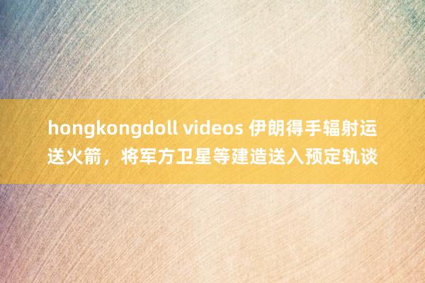 hongkongdoll videos 伊朗得手辐射运送火箭，将军方卫星等建造送入预定轨谈