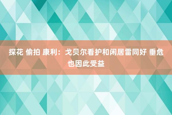 探花 偷拍 康利：戈贝尔看护和闲居雷同好 垂危也因此受益