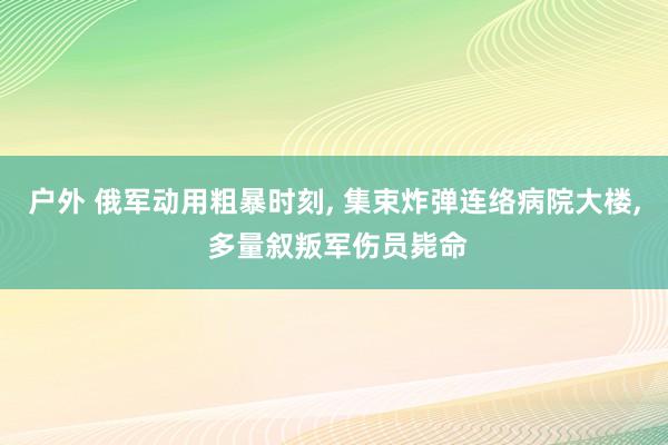 户外 俄军动用粗暴时刻， 集束炸弹连络病院大楼， 多量叙叛军伤员毙命