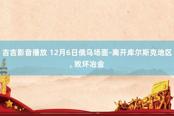 吉吉影音播放 12月6日俄乌场面-离开库尔斯克地区， 败坏冶金