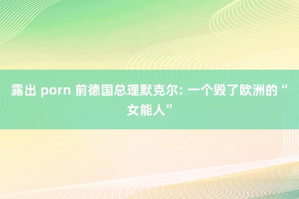 露出 porn 前德国总理默克尔: 一个毁了欧洲的“女能人”