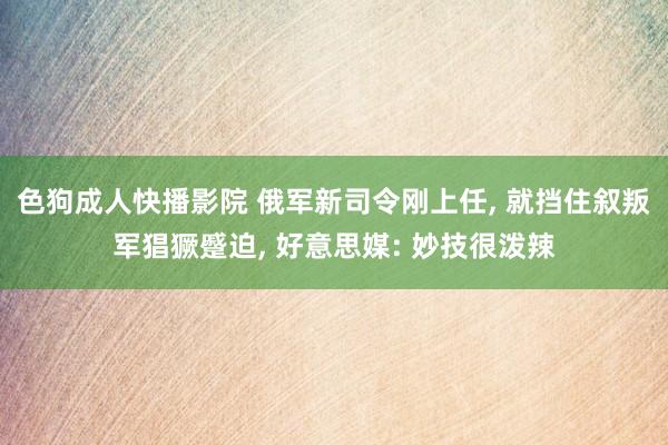 色狗成人快播影院 俄军新司令刚上任， 就挡住叙叛军猖獗蹙迫， 好意思媒: 妙技很泼辣