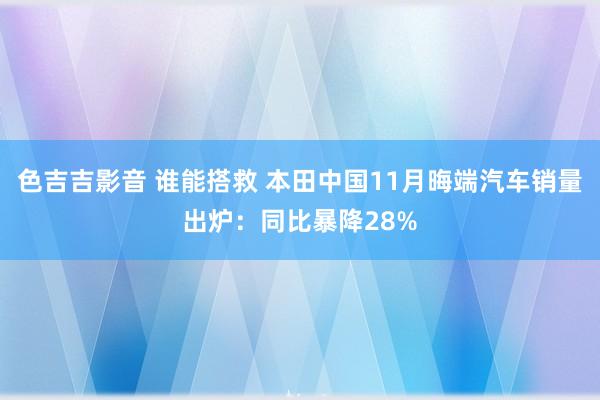 色吉吉影音 谁能搭救 本田中国11月晦端汽车销量出炉：同比暴降28%