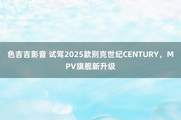 色吉吉影音 试驾2025款别克世纪CENTURY，MPV旗舰新升级