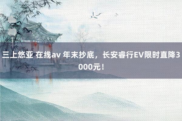 三上悠亚 在线av 年末抄底，长安睿行EV限时直降3000元！