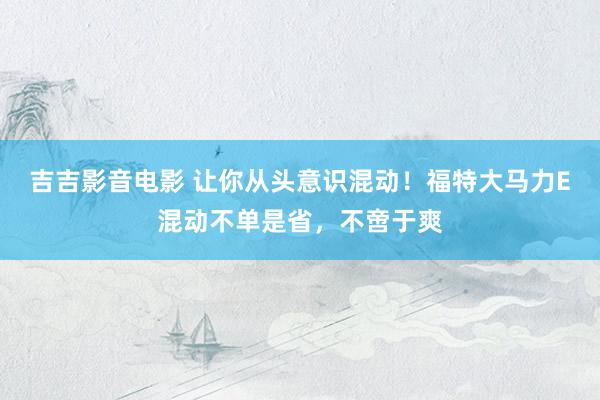 吉吉影音电影 让你从头意识混动！福特大马力E混动不单是省，不啻于爽