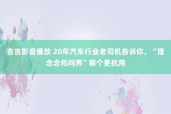 吉吉影音播放 20年汽车行业老司机告诉你，“理念念和问界”哪个更抗用