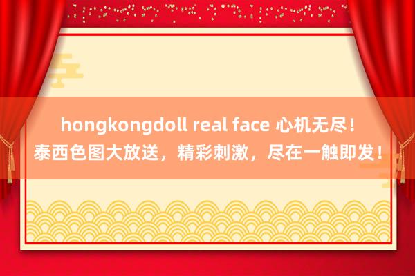 hongkongdoll real face 心机无尽！泰西色图大放送，精彩刺激，尽在一触即发！