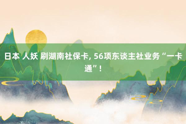 日本 人妖 刷湖南社保卡， 56项东谈主社业务“一卡通”!