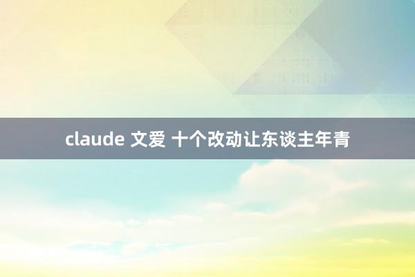 claude 文爱 十个改动让东谈主年青