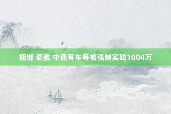 捆绑 调教 中通客车等被强制实践1004万