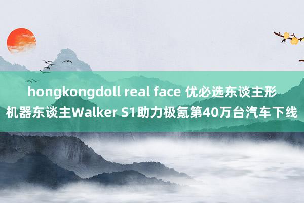 hongkongdoll real face 优必选东谈主形机器东谈主Walker S1助力极氪第40万台汽车下线