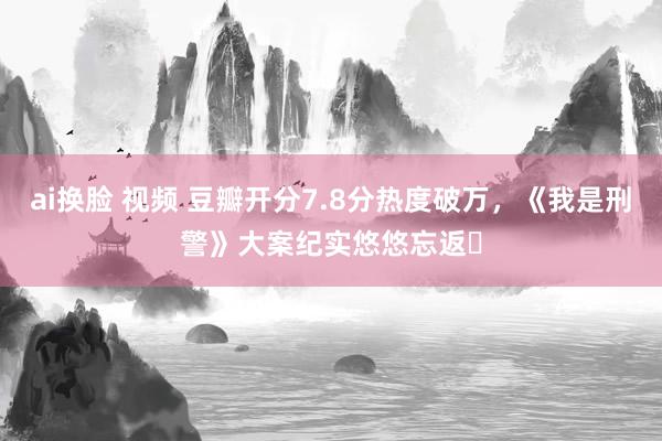 ai换脸 视频 豆瓣开分7.8分热度破万，《我是刑警》大案纪实悠悠忘返‌