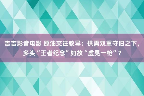 吉吉影音电影 原油交往教导：供需双重守旧之下，多头“王者纪念”如故“虚晃一枪”？