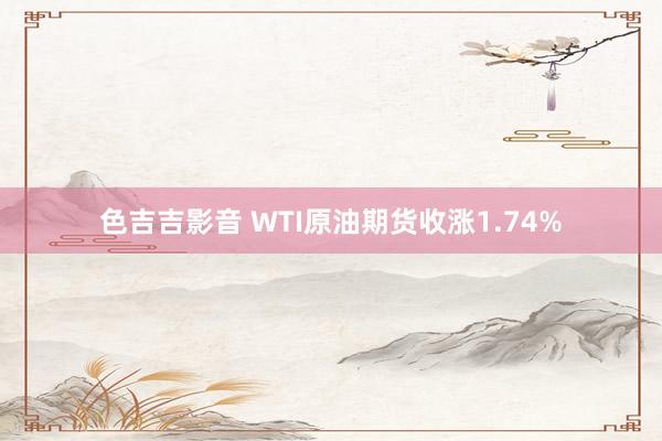 色吉吉影音 WTI原油期货收涨1.74%