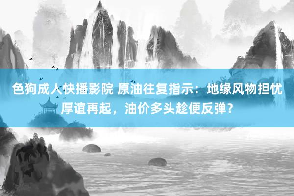 色狗成人快播影院 原油往复指示：地缘风物担忧厚谊再起，油价多头趁便反弹？