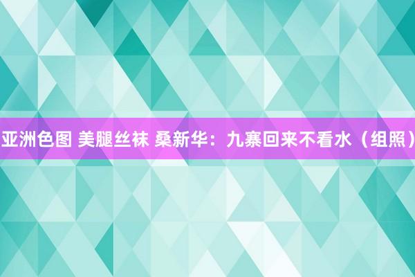 亚洲色图 美腿丝袜 桑新华：九寨回来不看水（组照）