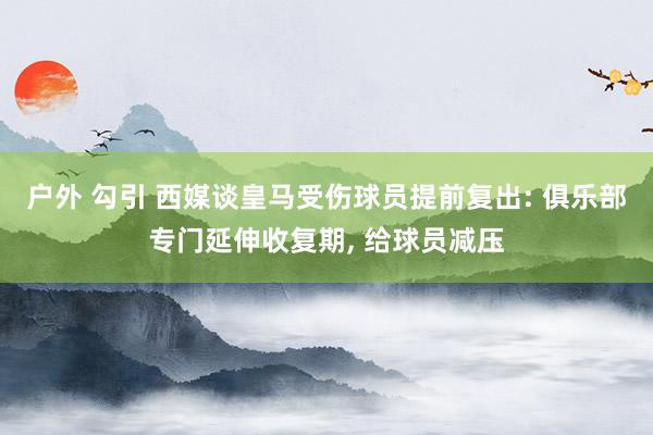 户外 勾引 西媒谈皇马受伤球员提前复出: 俱乐部专门延伸收复期， 给球员减压