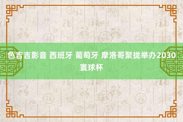 色吉吉影音 西班牙 葡萄牙 摩洛哥聚拢举办2030寰球杯