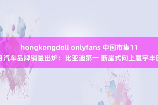 hongkongdoll onlyfans 中国市集11月汽车品牌销量出炉：比亚迪第一 断崖式向上寰宇丰田