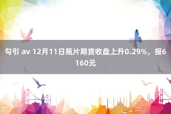 勾引 av 12月11日瓶片期货收盘上升0.29%，报6160元