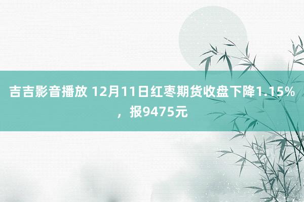 吉吉影音播放 12月11日红枣期货收盘下降1.15%，报9475元