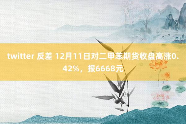 twitter 反差 12月11日对二甲苯期货收盘高涨0.42%，报6668元