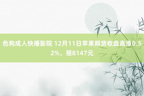 色狗成人快播影院 12月11日苹果期货收盘高涨0.52%，报8147元