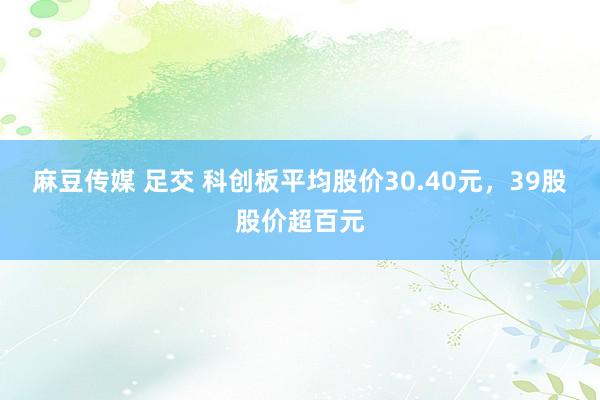 麻豆传媒 足交 科创板平均股价30.40元，39股股价超百元