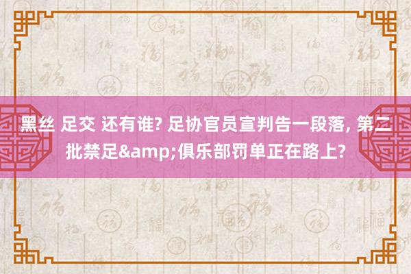 黑丝 足交 还有谁? 足协官员宣判告一段落， 第二批禁足&俱乐部罚单正在路上?