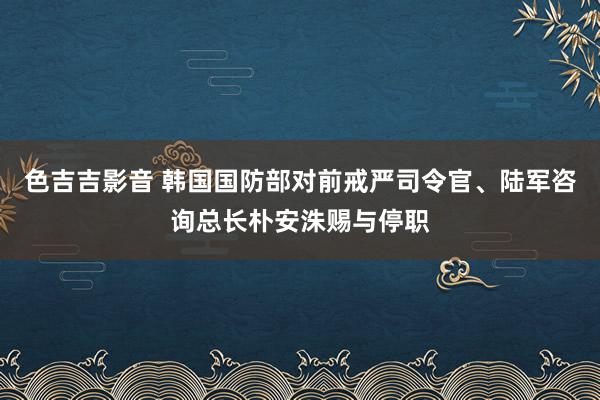 色吉吉影音 韩国国防部对前戒严司令官、陆军咨询总长朴安洙赐与停职